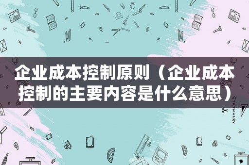 企業(yè)成本控制原則（企業(yè)成本控制的主要內(nèi)容是什么意思）