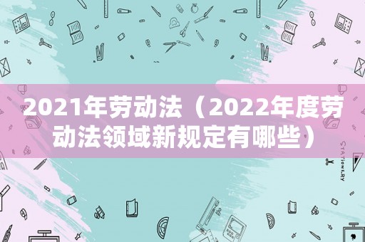 2021年勞動(dòng)法（2022年度勞動(dòng)法領(lǐng)域新規(guī)定有哪些）