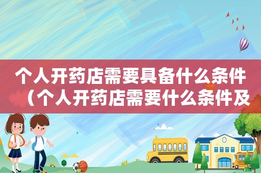 個人開藥店需要具備什么條件（個人開藥店需要什么條件及手續(xù)）