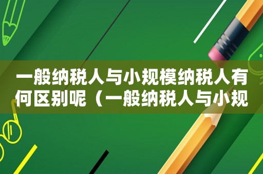 一般納稅人與小規(guī)模納稅人有何區(qū)別呢（一般納稅人與小規(guī)模納稅人有何區(qū)別）