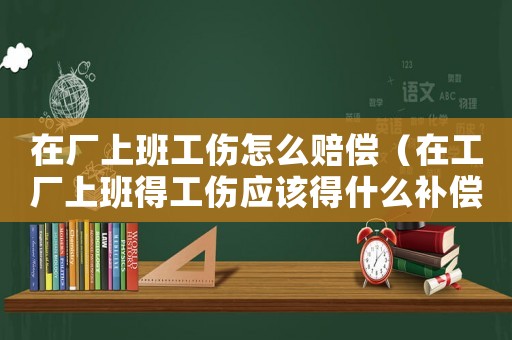 在廠上班工傷怎么賠償（在工廠上班得工傷應(yīng)該得什么補償）