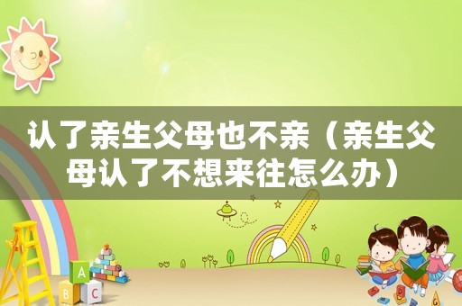 認(rèn)了親生父母也不親（親生父母認(rèn)了不想來往怎么辦）