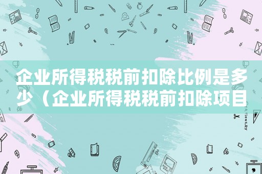 企業(yè)所得稅稅前扣除比例是多少（企業(yè)所得稅稅前扣除項(xiàng)目及比例）