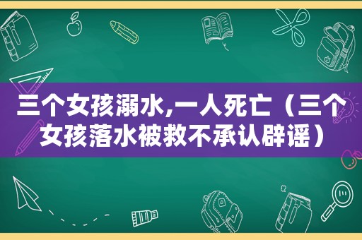 三個(gè)女孩溺水,一人死亡（三個(gè)女孩落水被救不承認(rèn)辟謠）