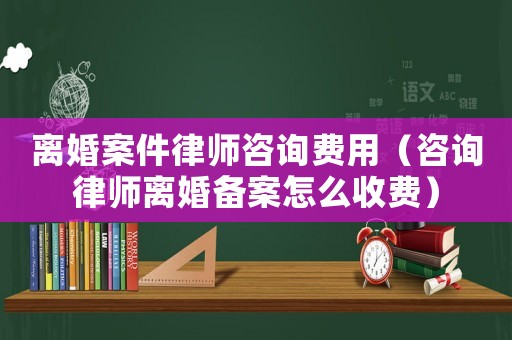 離婚案件律師咨詢費(fèi)用（咨詢律師離婚備案怎么收費(fèi)）