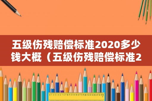 五級傷殘賠償標準2020多少錢大概（五級傷殘賠償標準2017）
