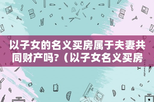 以子女的名義買房屬于夫妻共同財(cái)產(chǎn)嗎?（以子女名義買房算夫妻共同財(cái)產(chǎn)嗎）