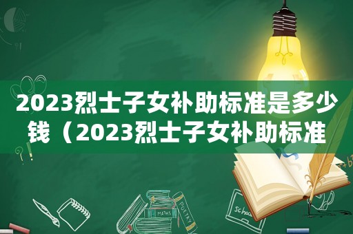 2023烈士子女補助標準是多少錢（2023烈士子女補助標準是多少）