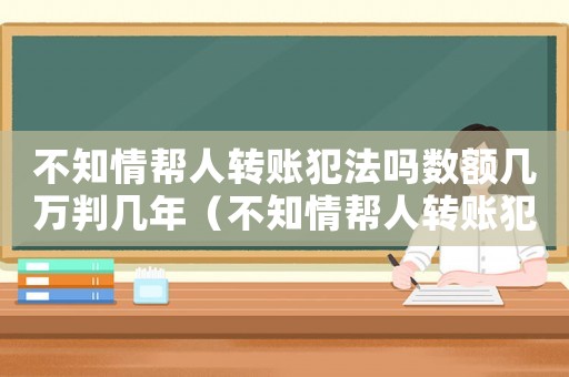 不知情幫人轉(zhuǎn)賬犯法嗎數(shù)額幾萬判幾年（不知情幫人轉(zhuǎn)賬犯法嗎數(shù)額幾萬）
