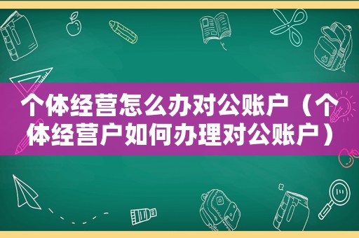 個體經(jīng)營怎么辦對公賬戶（個體經(jīng)營戶如何辦理對公賬戶）