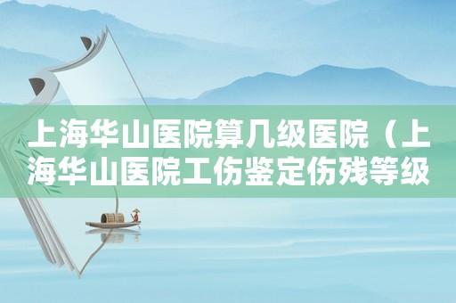 上海華山醫(yī)院算幾級(jí)醫(yī)院（上海華山醫(yī)院工傷鑒定傷殘等級(jí)鑒定）