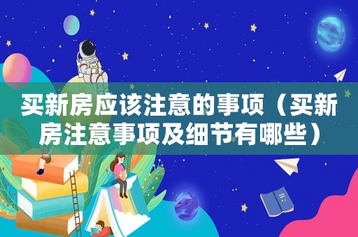 買新房應(yīng)該注意的事項（買新房注意事項及細節(jié)有哪些）