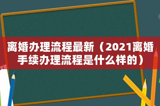 離婚辦理流程最新（2021離婚手續(xù)辦理流程是什么樣的）