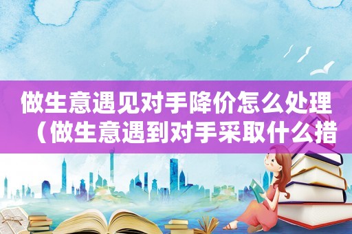 做生意遇見對(duì)手降價(jià)怎么處理（做生意遇到對(duì)手采取什么措施）