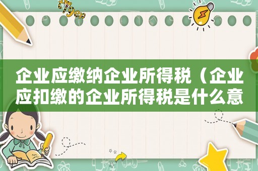 企業(yè)應(yīng)繳納企業(yè)所得稅（企業(yè)應(yīng)扣繳的企業(yè)所得稅是什么意思）