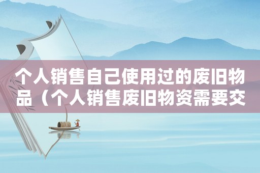 個(gè)人銷(xiāo)售自己使用過(guò)的廢舊物品（個(gè)人銷(xiāo)售廢舊物資需要交稅嗎）