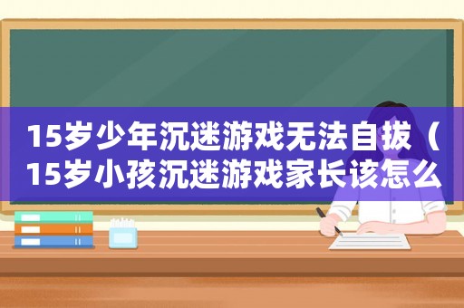 15歲少年沉迷游戲無(wú)法自拔（15歲小孩沉迷游戲家長(zhǎng)該怎么辦）