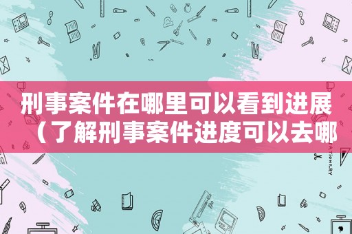 刑事案件在哪里可以看到進(jìn)展（了解刑事案件進(jìn)度可以去哪里）
