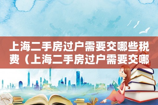 上海二手房過戶需要交哪些稅費(fèi)（上海二手房過戶需要交哪些稅）