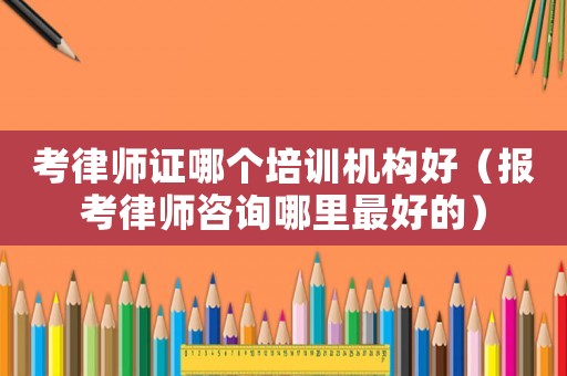 考律師證哪個(gè)培訓(xùn)機(jī)構(gòu)好（報(bào)考律師咨詢哪里最好的）