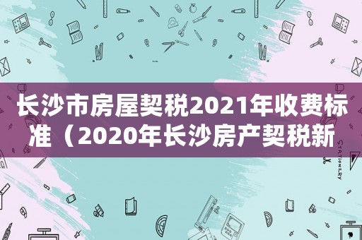 長沙市房屋契稅2021年收費(fèi)標(biāo)準(zhǔn)（2020年長沙房產(chǎn)契稅新政策）