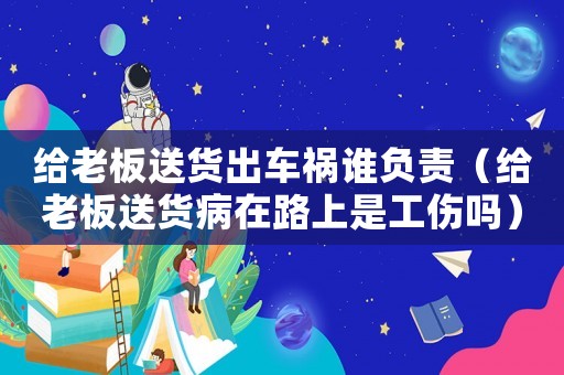 給老板送貨出車禍誰負(fù)責(zé)（給老板送貨病在路上是工傷嗎）