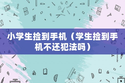 小學(xué)生撿到手機(jī)（學(xué)生撿到手機(jī)不還犯法嗎）