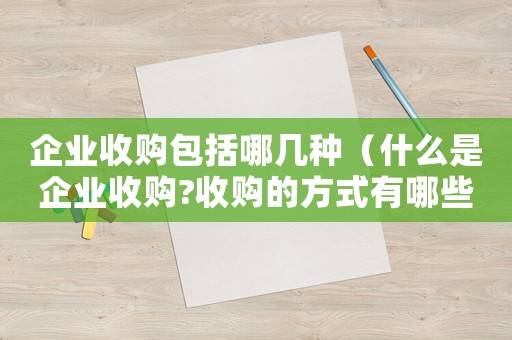 企業(yè)收購包括哪幾種（什么是企業(yè)收購?收購的方式有哪些呢）