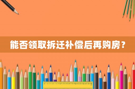 能否領(lǐng)取拆遷補償后再購房？