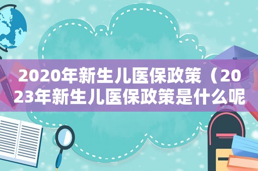 2020年新生兒醫(yī)保政策（2023年新生兒醫(yī)保政策是什么呢）