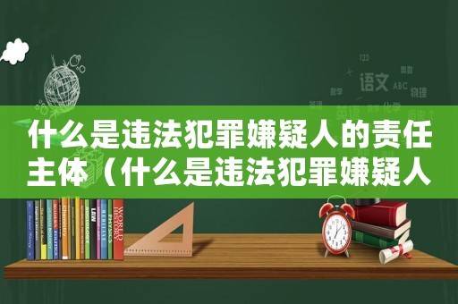 什么是違法犯罪嫌疑人的責(zé)任主體（什么是違法犯罪嫌疑人的責(zé)任）