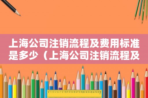 上海公司注銷流程及費(fèi)用標(biāo)準(zhǔn)是多少（上海公司注銷流程及費(fèi)用標(biāo)準(zhǔn)）