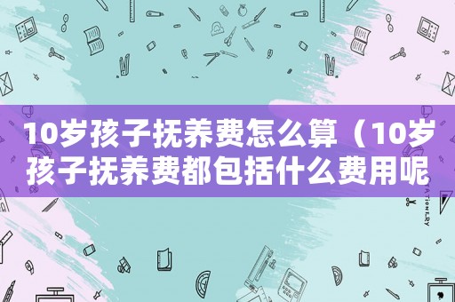 10歲孩子撫養(yǎng)費怎么算（10歲孩子撫養(yǎng)費都包括什么費用呢）