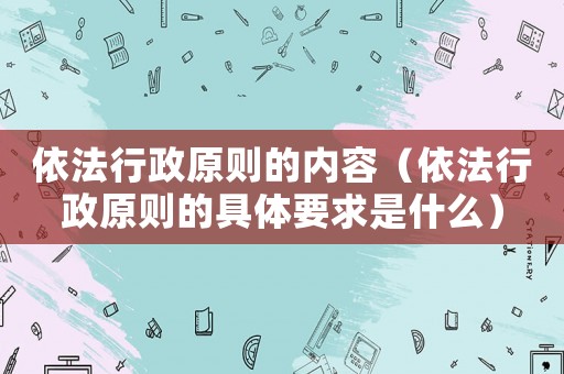 依法行政原則的內(nèi)容（依法行政原則的具體要求是什么）