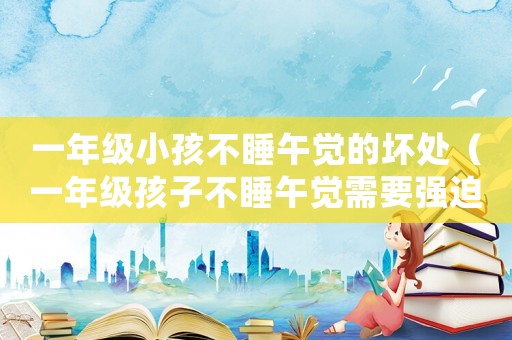 一年級(jí)小孩不睡午覺的壞處（一年級(jí)孩子不睡午覺需要強(qiáng)迫睡嗎）