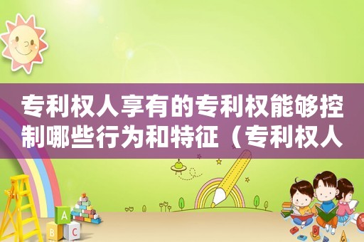 專利權(quán)人享有的專利權(quán)能夠控制哪些行為和特征（專利權(quán)人享有的專利權(quán)能夠控制哪些行為）