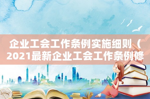 企業(yè)工會工作條例實施細則（2021最新企業(yè)工會工作條例修訂）