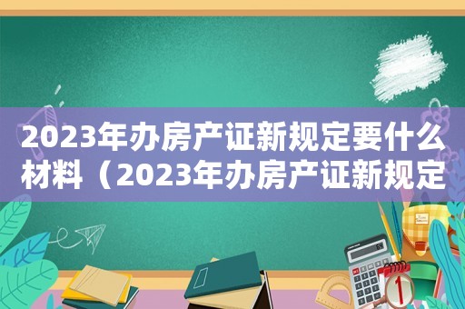 2023年辦房產(chǎn)證新規(guī)定要什么材料（2023年辦房產(chǎn)證新規(guī)定）