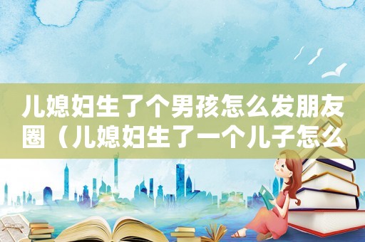 兒媳婦生了個男孩怎么發(fā)朋友圈（兒媳婦生了一個兒子怎么發(fā)朋友圈）