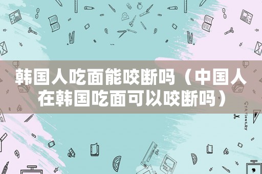韓國人吃面能咬斷嗎（中國人在韓國吃面可以咬斷嗎）