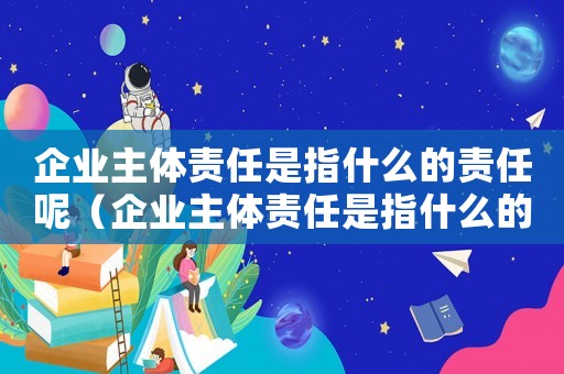 企業(yè)主體責(zé)任是指什么的責(zé)任呢（企業(yè)主體責(zé)任是指什么的責(zé)任呢）