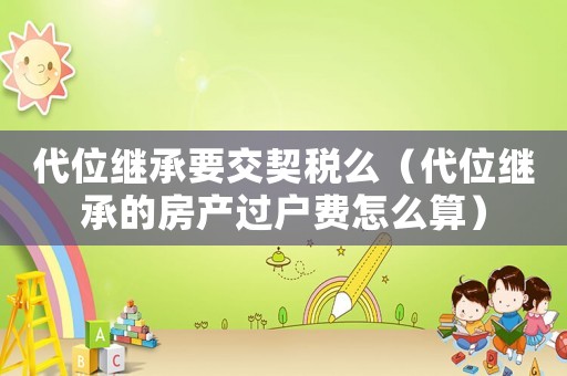 代位繼承要交契稅么（代位繼承的房產(chǎn)過戶費怎么算）