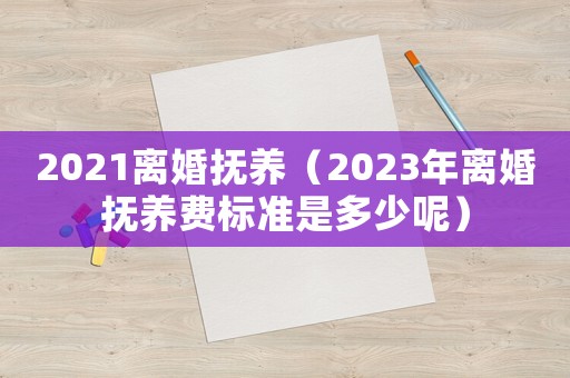 2021離婚撫養(yǎng)（2023年離婚撫養(yǎng)費標準是多少呢）