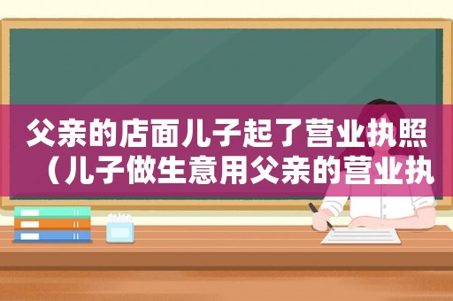 父親的店面兒子起了營(yíng)業(yè)執(zhí)照（兒子做生意用父親的營(yíng)業(yè)執(zhí)照）