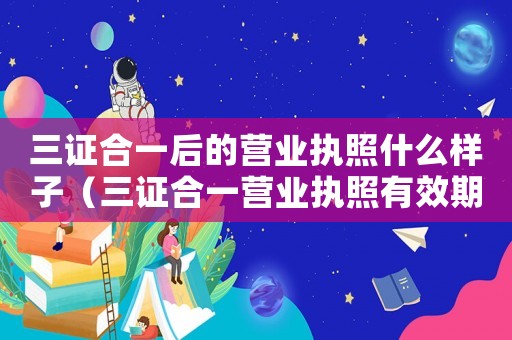 三證合一后的營業(yè)執(zhí)照什么樣子（三證合一營業(yè)執(zhí)照有效期是幾年）