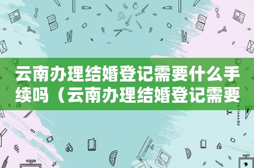 云南辦理結(jié)婚登記需要什么手續(xù)嗎（云南辦理結(jié)婚登記需要什么手續(xù)）