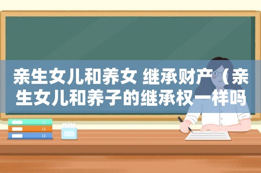 親生女兒和養(yǎng)女 繼承財產（親生女兒和養(yǎng)子的繼承權一樣嗎）