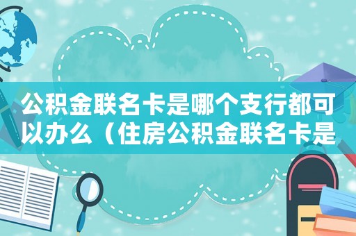 公積金聯(lián)名卡是哪個支行都可以辦么（住房公積金聯(lián)名卡是什么銀行的都可以嗎）