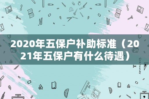 2020年五保戶補(bǔ)助標(biāo)準(zhǔn)（2021年五保戶有什么待遇）
