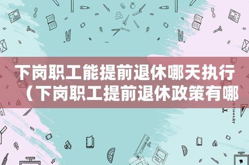 下崗職工能提前退休哪天執(zhí)行（下崗職工提前退休政策有哪些變化）